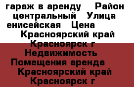 гараж в аренду  › Район ­ центральный › Улица ­ енисейская › Цена ­ 50 000 - Красноярский край, Красноярск г. Недвижимость » Помещения аренда   . Красноярский край,Красноярск г.